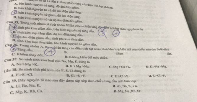 là từ Li dến F, theo chiều tăng của điện tích hạt nhân thì
A. bán kinh nguyên tử tăng, độ âm điện giám.
B. bản kính nguyên từ và độ âm điện đều tăng.
C. bán kính nguyên tử giảm, độ âm điện tăng.
D. bán kính nguyên tử và độ âm điện đều giảm.
Câu 35. Trong một nhóm A (trừ nhóm VIIIA) theo chiều tăng đủa diện tích hạt nhân nguyên từ thì
Ac tính phi kim giám dần, bán kính nguyên tử tăng dẫn.
B. tính kim loại tăng dần, độ âm diện tăng dần.
C độ âm điện giám dẫn, tính phi kim tăng dẫn.
D. tỉnh kim loại tăng dẫn, bán kính nguyên tử giảm dần.
Câu 36. Trong nhóm A, theo chiều tăng của điện tích hạt nhân, tính kim loại biến đổi theo chiều nào cho đưới đây?
Ấy Tăng dẫn, B. Giàm sin.
C. Không thay đổi. D. Không biến đổi một chiều.
Câu 37, So sánh tính kim loại của Na, Mg, K đúng là
A. Na>Mg>K. B. K>Mg>Na C. Mg>Na>K. D. K>Na>Mg
Câu 38. So sánh tính phí kim của F, S, Cl dũng là
A. F>S>C1. B. Cl>S>F. C. F>Cl>S. D. S>Cl>F. 
Câu 39. Dây nguyên tố nào sau đây được sắp xếp theo chiều tang dần tính kim loại?
A. Li, Be, Na, K.
B. AI.Na.K. Ca
D.
C. Mg, K, Rb, Cs. Mg, Na, Rb Sr.