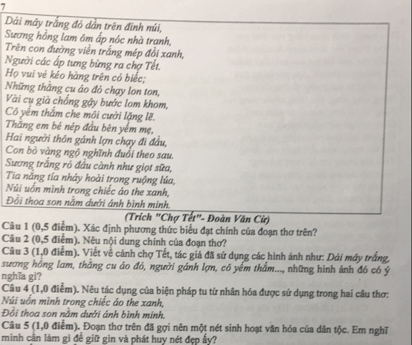 Dài mây trắng đỏ dân trên đinh múi,
Sương hồng lam ôm ấp nóc nhà tranh,
Trên con đường viền trắng mép đồi xanh,
Người các ấp tưng bừng ra chợ Tết.
Họ vui vẻ kéo hàng trên có biếc;
Những thắng cu áo đỏ chạy lon ton,
Vài cụ già chống gậy bước lom khom,
Cô yếm thắm che môi cưởi lặng lẽ.
Thăng em bé nép đầu bên yếm mẹ,
Hai người thôn gánh lợn chạy đi đầu,
Con bò vàng ngộ nghĩnh đuổi theo sau.
Sương trắng rỏ đầu cành như giọt sữa,
Tia nắng tía nháy hoài trong ruộng lúa,
Núi uốn mình trong chiếc áo the xanh,
Đồi thoa son nằm dưới ánh bình minh.
(Trích "Chợ Tết"- Đoàn Văn Cử)
Câu 1 (0,5 điểm). Xác định phương thức biểu đạt chính của đoạn thơ trên?
Câu 2 (0,5 điểm). Nêu nội dung chính của đoạn thơ?
Câu 3 (1,0 điểm). Viết về cảnh chợ Tết, tác giả đã sử dụng các hình ảnh như: Dải máy trắng,
sương hông lam, thắng cu áo đỏ, người gánh lợn, cô yếm thắm..., những hình ảnh đó có ý
nghĩa gi?
Câu 4 (1,0 điểm). Nêu tác dụng của biện pháp tu từ nhân hóa được sử dụng trong hai câu thơ:
Núi uốn mình trong chiếc áo the xanh,
Đồi thoa son nằm dưới ánh bình minh,
Câu 5 (1,0 điểm). Đoạn thơ trên đã gợi nên một nét sinh hoạt văn hóa của dân tộc. Em nghĩ
mình cần làm gì đề giữ gìn và phát huy nét đẹp ấy?