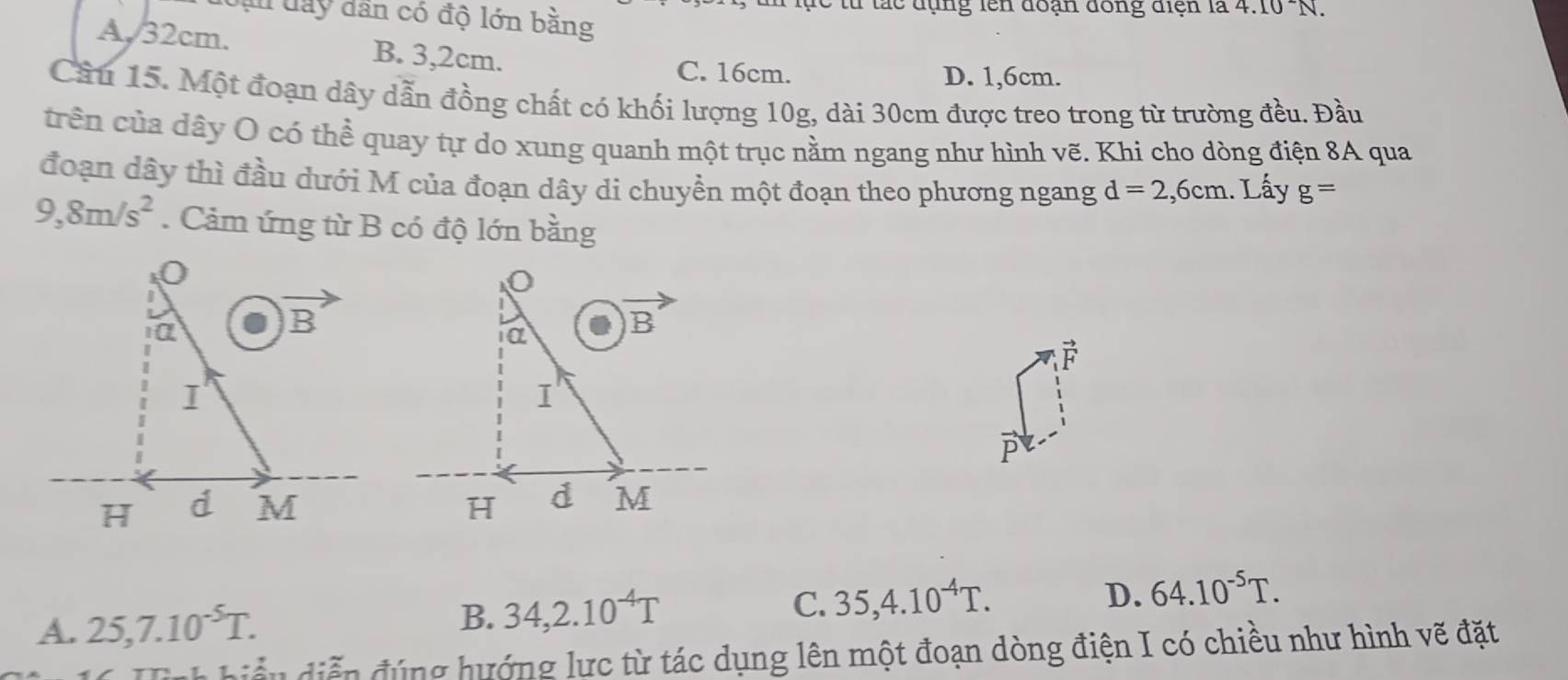 ực từ tắc đụng lên đoạn đồng điện là 4.10^(sim)N.
L day dân có độ lớn bằng
A, 32cm. B. 3,2cm.
C. 16cm. D. 1,6cm.
Cầu 15. Một đoạn dây dẫn đồng chất có khối lượng 10g, dài 30cm được treo trong từ trường đều. Đầu
trên của dây O có thể quay tự do xung quanh một trục nằm ngang như hình vẽ. Khi cho dòng điện 8A qua
đoạn dây thì đầu dưới M của đoạn dây di chuyển một đoạn theo phương ngang d=2,6cm. Lấy g=
9,8m/s^2. Cảm ứng từ B có độ lớn bằng
F
D.
A. 25,7.10^(-5)T. B. 34,2.10^(-4)T C. 35,4.10^(-4)T. 64.10^(-5)T.
ii n   ễ n đ úng hướng lực từ tác dụng lên một đoạn dòng điện I có chiều như hình vẽ đặt