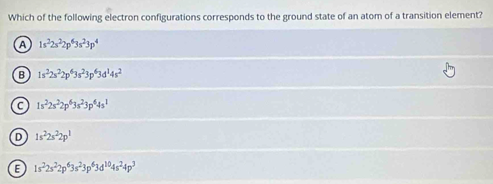 Which of the following electron configurations corresponds to the ground state of an atom of a transition element?
A 1s^22s^22p^63s^23p^4
B 1s^22s^22p^63s^23p^63d^14s^2
C 1s^22s^22p^63s^23p^64s^1
D 1s^22s^22p^1
E 1s^22s^22p^63s^23p^63d^(10)4s^24p^3