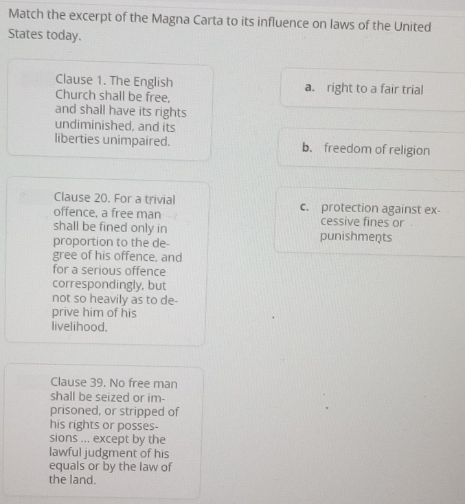 Match the excerpt of the Magna Carta to its influence on laws of the United
States today.
Clause 1. The English a. right to a fair trial
Church shall be free,
and shall have its rights
undiminished, and its
liberties unimpaired. b. freedom of religion
Clause 20. For a trivial c. protection against ex-
offence, a free man cessive fines or .
shall be fined only in punishments
proportion to the de-
gree of his offence, and
for a serious offence
correspondingly, but
not so heavily as to de-
prive him of his
livelihood.
Clause 39. No free man
shall be seized or im-
prisoned, or stripped of
his rights or posses-
sions ... except by the
lawful judgment of his
equals or by the law of
the land.