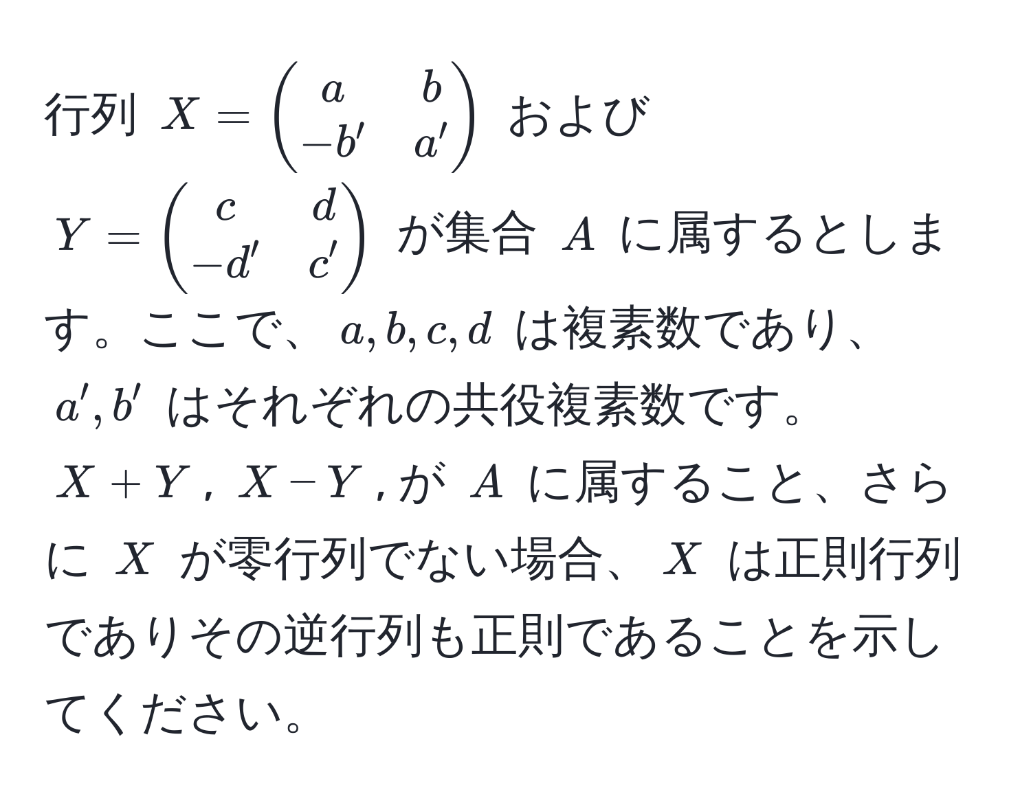 行列 $X = beginpmatrix a & b  -b' & a' endpmatrix$ および $Y = beginpmatrix c & d  -d' & c' endpmatrix$ が集合 $A$ に属するとします。ここで、$a, b, c, d$ は複素数であり、$a', b'$ はそれぞれの共役複素数です。$X + Y$, $X - Y$, が $A$ に属すること、さらに $X$ が零行列でない場合、$X$ は正則行列でありその逆行列も正則であることを示してください。