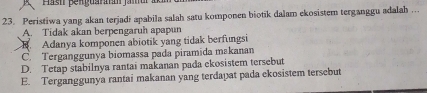 Peristiwa yang akan terjadi apabila salah satu komponen biotik dalam ekosistem terganggu adalah ..
A. Tidak akan berpengaruh apapun
B. Adanya komponen abiotik yang tidak berfungsi
C. Terganggunya biomassa pada piramida makanan
D. Tetap stabilnya rantai makanan pada ekosistem tersebut
E. Terganggunya rantai makanan yang terdapat pada ekosistem tersebut