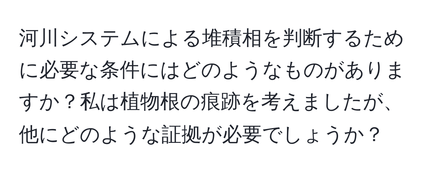 河川システムによる堆積相を判断するために必要な条件にはどのようなものがありますか？私は植物根の痕跡を考えましたが、他にどのような証拠が必要でしょうか？