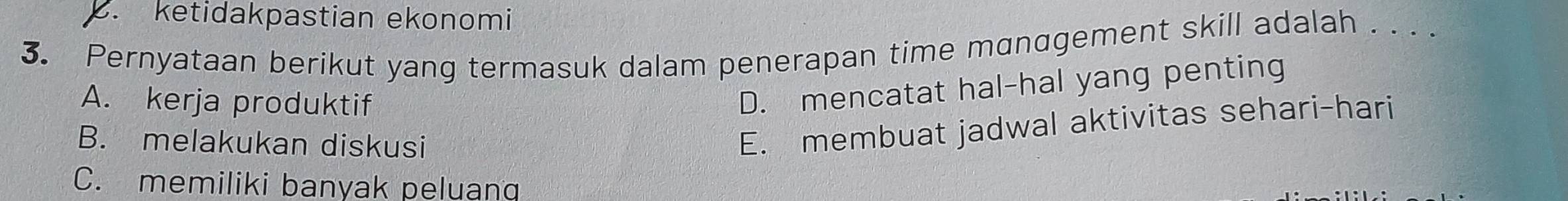 . ketidakpastian ekonomi
3. Pernyataan berikut yang termasuk dalam penerapan time management skill adalah . . . .
A. kerja produktif
D. mencatat hal-hal yang penting
B. melakukan diskusi
E. membuat jadwal aktivitas sehari-hari
C. memiliki banyak peluanq