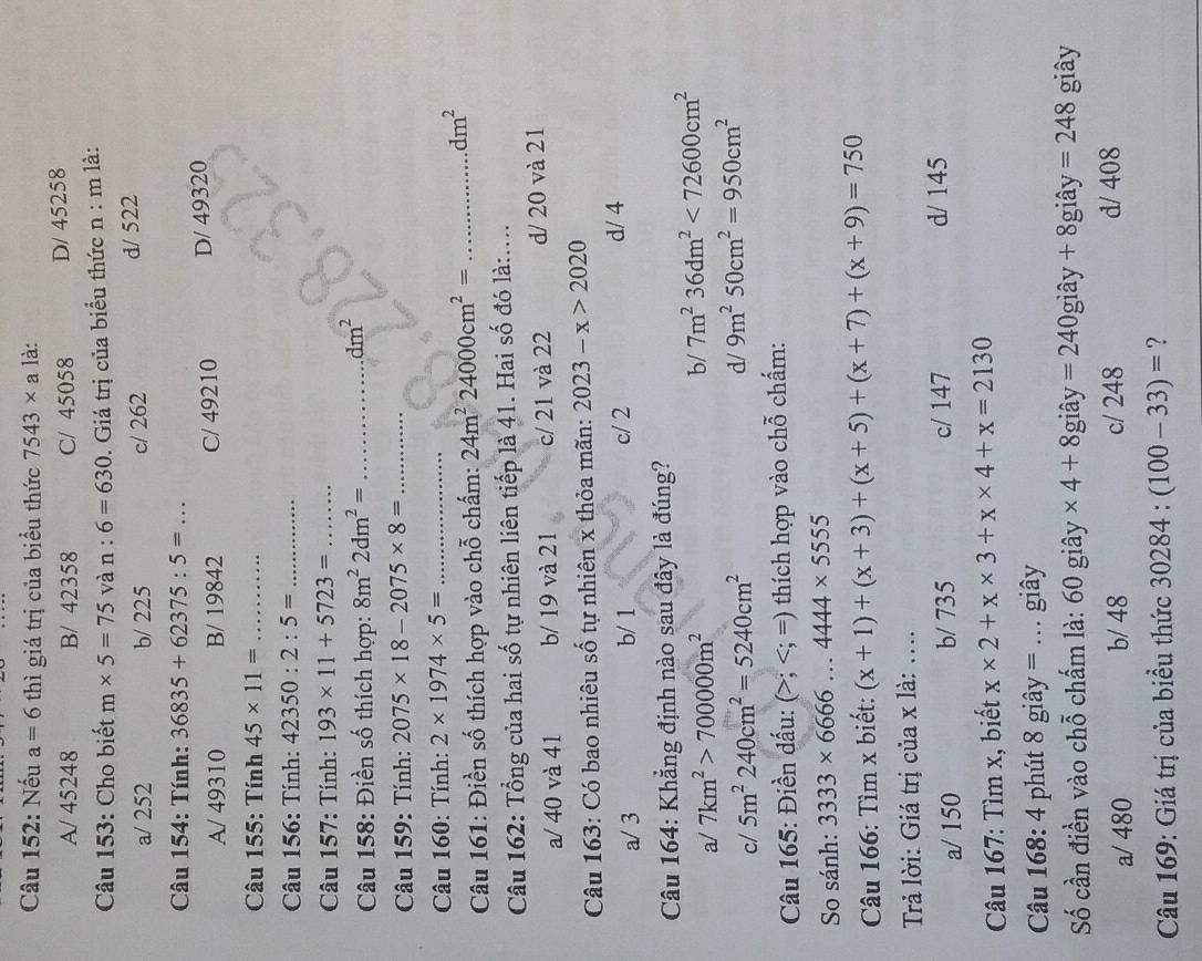 Nếu a=6 thì giá trị của biểu thức 7543* a là:
A/ 45248 B/ 42358 C/ 45058 D/ 45258
Câu 153: Cho biết m* 5=75 và n:6=630. Giá trị của biểu thức n : m là:
a/ 252 b/ 225 c/ 262 d/ 522
Câu 154: Tính: 36835+62375:5=...
A/ 49310 B/ 19842 C/ 49210 D/ 49320
Câu 155: Tính 45* 11= _
Câu 156: Tính: 42350:2:5= _
Câu 157: Tính: 193* 11+5723= _
Câu 158: Điền số thích hợp: 8m^22dm^2= _..dm^2
Câu 159: Tính: 2075* 18-2075* 8= _
Câu 160: Tính: 2* 1974* 5= _
Câu 161: Điền số thích hợp vào chỗ chấm: 24m^224000cm^2= _
dm^2
Câu 162: Tổng của hai số tự nhiên liên tiếp là 41. Hai số đó là:....
a/ 40 và 41 b/ 19 và 21 c/ 21 và 22 d/ 20 và 21
* Câu 163: Có bao nhiêu số tự nhiên x thỏa mãn: 2023-x>2020
a/ 3 b/ 1 c/ 2 d/ 4
Câu 164: Khẳng định nào sau đây là đúng?
a/ 7km^2>700000m^2
b/ 7m^236dm^2<72600cm^2
d/
c/ 5m^2240cm^2=5240cm^2 9m^250cm^2=950cm^2
* Câu 165: Điền dấu: (>; thích hợp vào chỗ chấm:
So sánh: 3333* 6666...4444* 5555
Câu 166: Tìm x biết: (x+1)+(x+3)+(x+5)+(x+7)+(x+9)=750
Trả lời: Giá trị của x là: ....
a/ 150 b/ 735 c/ 147 d/ 145
Câu 167: Tìm x, biết x* 2+x* 3+x* 4+x=2130
Câu 168: 4 phút 8 giây = .. giây
Số cần điền vào chỗ chấm là: 60 giây * 4+8 giây =240gihat ay+8gihat ay =248 giây
a/ 480 b/ 48 c/ 248 d/ 408
Câu 169: Giá trị của biểu thức 30284:(100-33)= ?