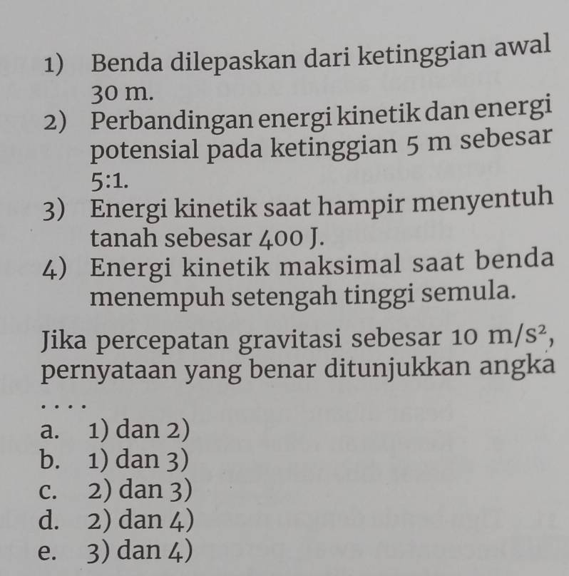 Benda dilepaskan dari ketinggian awal
30 m.
2) Perbandingan energi kinetik dan energi
potensial pada ketinggian 5 m sebesar
5:1. 
3) Energi kinetik saat hampir menyentuh
tanah sebesar 400 J.
4) Energi kinetik maksimal saat benda
menempuh setengah tinggi semula.
Jika percepatan gravitasi sebesar 10 | m/s^2, 
pernyataan yang benar ditunjukkan angka
a. 1) dan 2)
b. 1) dan 3)
c. 2) dan 3)
d. 2) dan 4)
e. 3) dan 4)