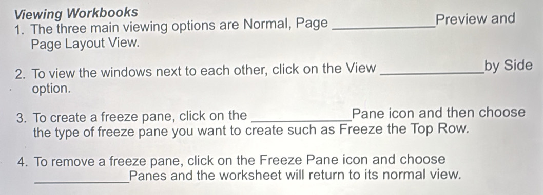 Viewing Workbooks 
1. The three main viewing options are Normal, Page _Preview and 
Page Layout View. 
2. To view the windows next to each other, click on the View _by Side 
option. 
3. To create a freeze pane, click on the _Pane icon and then choose 
the type of freeze pane you want to create such as Freeze the Top Row. 
4. To remove a freeze pane, click on the Freeze Pane icon and choose 
_ 
Panes and the worksheet will return to its normal view.