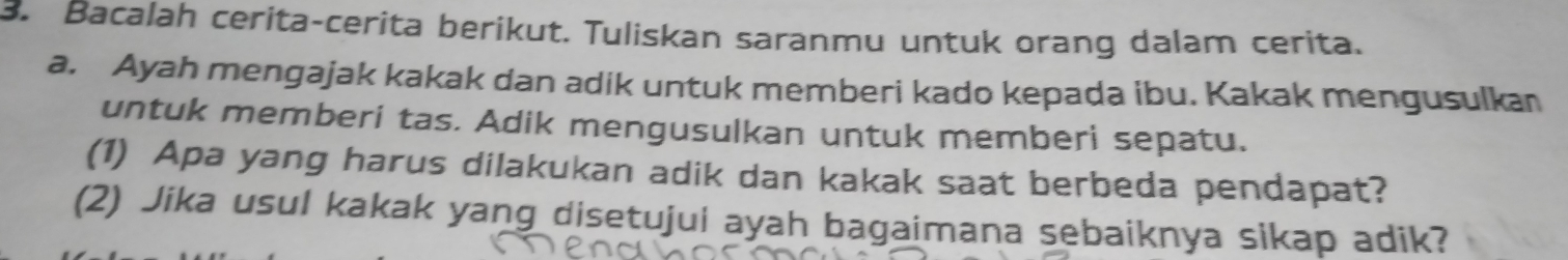 Bacalah cerita-cerita berikut. Tuliskan saranmu untuk orang dalam cerita. 
a. Ayah mengajak kakak dan adik untuk memberi kado kepada ibu. Kakak mengusulkan 
untuk memberi tas. Adik mengusulkan untuk memberi sepatu. 
(1) Apa yang harus dilakukan adik dan kakak saat berbeda pendapat? 
(2) Jika usul kakak yang disetujui ayah bagaimana sebaiknya sikap adik?