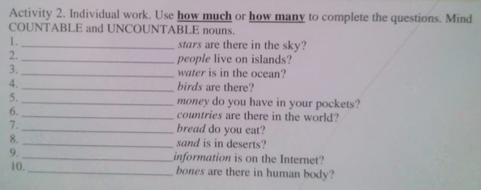 Activity 2. Individual work. Use how much or how many to complete the questions. Mind 
COUNTABLE and UNCOUNTABLE nouns. 
1. _stars are there in the sky? 
2._ 
people live on islands? 
3. _water is in the ocean? 
4. _birds are there? 
5. _money do you have in your pockets? 
6. _countries are there in the world? 
7. _bread do you eat? 
8. _sand is in deserts? 
9._ information is on the Internet? 
10. _bones are there in human body?