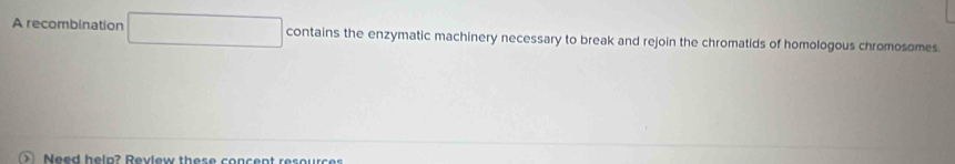 A recombination contains the enzymatic machinery necessary to break and rejoin the chromatids of homologous chromosomes. 
Need help? Review these concent resources