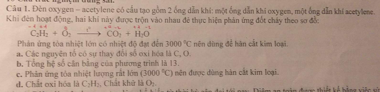 Đèn oxygen - acetylene có cấu tạo gồm 2 ống dẫn khí: một ống dẫn khí oxygen, một ống dẫn khí acetylene.
Khi đèn hoạt động, hai khí này được trộn vào nhau đẻ thực hiện phản ứng đốt cháy theo sơ đồ:
^-1C_2H_2+O_2^(0to ^+a-2)CO_2+H_2O
Phản ứng tỏa nhiệt lớn có nhiệt độ đạt đến 3000°C nên dùng để hàn cắt kim loại.
a. Các nguyên tổ có sự thay đổi số oxi hóa là C, O.
b. Tổng hệ số cân bằng của phương trình là 13.
c. Phản ứng tỏa nhiệt lượng rất lớn (3000°C) nên được dùng hàn cắt kim loại.
d. Chất oxi hóa là C_2H_2 , Chất khử là O_2. 
àn được thiết kể bằng việc sử