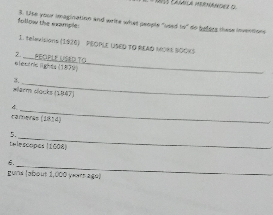 MIs camIla HERNANDEz O. 
3. Use your imagination and write what people "used to" do before these inventions 
follow the example: 
1. televisions (1926) PEOPLE USED TO READ MORE BOOKS 
2. _PεOpLe USED TO 
electric lights (1879)_ 
_ 
3. 
alarm clocks (1847) 
4._ 
cameras (1814) 
_ 
5. 
telescopes (1608) 
_ 
6. 
guns (about 1,000 years ago)