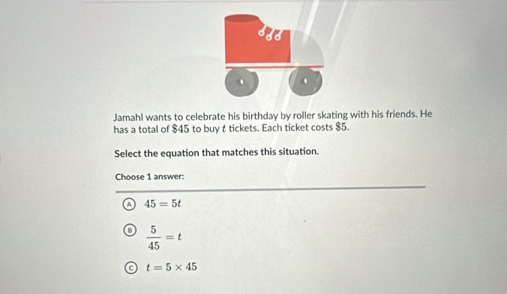 Jamahl wants to celebrate his birthday by roller skating with his friends. He
has a total of $45 to buy t tickets. Each ticket costs $5.
Select the equation that matches this situation.
Choose 1 answer:
Q 45=5t
B  5/45 =t
C t=5* 45