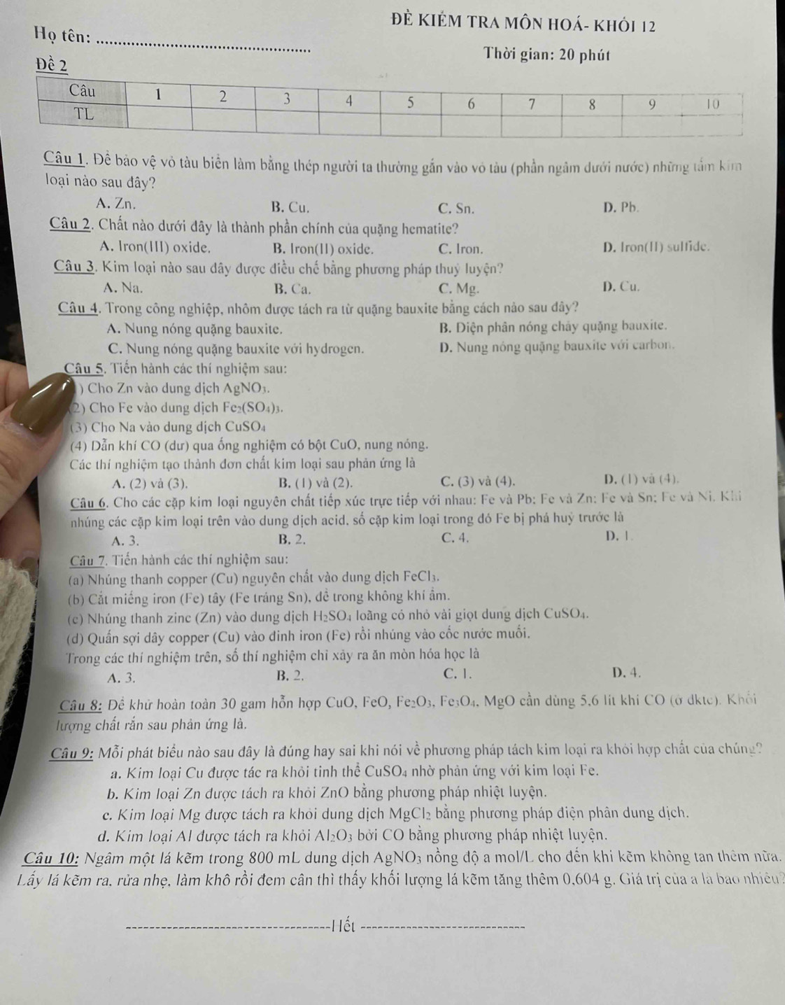 ĐÈ KIÊM TRA MÔN HOá- Khỏi 12
Họ tên:_
Đề 2
Thời gian: 20 phút
Câu_1. Để bảo vệ vỏ tàu biển làm bằng thép người ta thường gắn vào vô tàu (phần ngâm dưới nước) những tầm kim
loại nào sau đây?
A. Zn. B. Cu. C. Sn. D. Pb.
Câu 2. Chất nào dưới đây là thành phần chính của quặng hematite?
A. lron(HII) oxide. B. Iron(11) oxide. C. Iron. D. Iron(I) sulfide.
Câu 3. Kim loại nào sau dây được điều chế bằng phương pháp thuỷ luyện?
A. Na. B. Ca. C. Mg. D. Cu.
Câu 4. Trong công nghiệp, nhôm được tách ra từ quặng bauxite bằng cách nào sau đây?
A. Nung nóng quặng bauxite. B. Diện phân nóng chảy quặng bauxite.
C. Nung nóng quặng bauxite với hydrogen. D. Nung nông quặng bauxite với carbon.
Câu 5. Tiến hành các thí nghiệm sau:
) Cho Zn vào dung dịch AgNO_3
2) Cho Fe vào dung dịch Fe_2(SO_4)_3.
(3) Cho Na vào dung dịch CuSO₄
(4) Dẫn khí CO (dư) qua ống nghiệm có bột CuO, nung nóng.
Các thí nghiệm tạo thành đơn chất kim loại sau phản ứng là
A. (2) và (3), B. (1) và (2). C. (3) và (4). D. (1) và (4).
Câu 6. Cho các cặp kim loại nguyên chất tiếp xúc trực tiếp với nhau: Fe và Pb: Fe và Zn: Fe và Sn: Fe và Ni. Khi
nhúng các cặp kim loại trên vào dung dịch acid, số cặp kim loại trong đó Fe bị phá huý trước là
A. 3. B. 2. C. 4. D. 1
Câu 7. Tiến hành các thí nghiệm sau:
(a) Nhúng thanh copper Cu 0 nguyên chất vào dung dịch FeCl₃.
(b) Cắt miếng iron (Fe) tây (Fe tráng Sn), đề trong không khí ẩm.
(c) Nhúng thanh zinc (Zn) vào dung dịch H_2SO_4 loàng có nhỏ vài giọt dung dịch CuSO_4
(d) Quấn sợi dây copper (Cu) vào dinh iron (Fe) rồi nhúng vào cốc nước muối.
Trong các thí nghiệm trên, số thí nghiệm chỉ xảy ra ăn mòn hóa học là
A. 3. B. 2. C. 1. D. 4.
Câu 8: Đề khữ hoàn toàn 30 gam hỗn hợp CuO, FeO, Fe_2O_3,Fe_3O_4 , MgO cần dùng 5,6 lít khi CO (ở dktc). Khối 
lượng chất rắn sau phản ứng là.
Câu 9: Mỗi phát biểu nào sau đây là đúng hay sai khi nói về phương pháp tách kim loại ra khỏi hợp chất của chúng?
a. Kim loại Cu được tác ra khỏi tinh thể CuSO4 nhờ phản ứng với kim loại Fe.
b. Kim loại Zn được tách ra khỏi ZnO bằng phương pháp nhiệt luyện.
c. Kim loại Mg được tách ra khỏi dung dịch MgCl_2 bằng phương pháp điện phân dung dịch.
d. Kim loại Al được tách ra khỏi Al_2O_3 bởi CO bằng phương pháp nhiệt luyện.
Câu 10: Ngâm một lá kẽm trong 800 mL dung dịch AgNO_3 nồng độ a mol/L cho đến khi kẽm không tan thêm nữa.
Lấy lá kẽm ra, rửa nhẹ, làm khô rồi đem cân thì thấy khối lượng lá kẽm tăng thêm 0,604 g. Giá trị của a là bao nhiều?
_Hết_