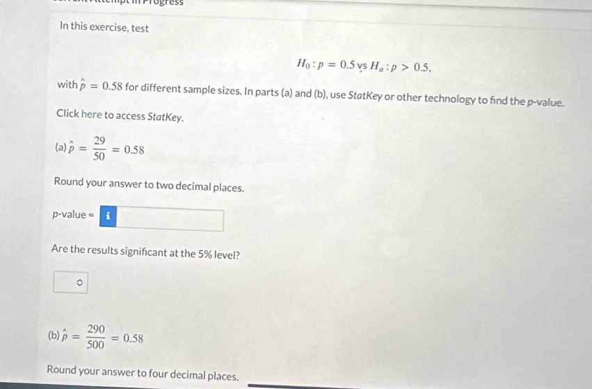 ogress 
In this exercise, test
H_0:p=0.5 s H_a:p>0.5, 
with hat p=0.58 for different sample sizes. In parts (a) and (b), use StøtKey or other technology to find the p -value. 
Click here to access StatKey. 
(a) hat p= 29/50 =0.58
Round your answer to two decimal places.
p -value = i 
Are the results signifcant at the 5% level? 
(b) hat p= 290/500 =0.58
Round your answer to four decimal places.