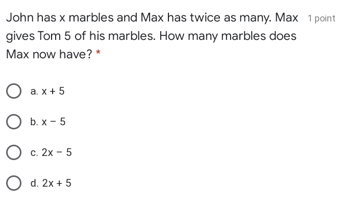 John has x marbles and Max has twice as many. Max   1point
gives Tom 5 of his marbles. How many marbles does
Max now have? *
a. x+5
b. x-5
c. 2x-5
d. 2x+5