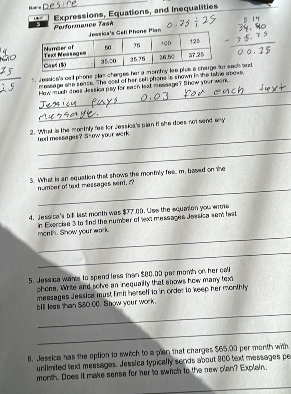 Name 
UNIT Expressions, Equations, and Inequalities 
4 Performance Task 
1. Jessica's cell phone plan charges her a each text 
_ 
message she sends. The cost of her cell phone is shown in the table above, 
How much does Jessica pay for each text message? Show your work. 
_ 
2. What is the monthly fee for Jessica's plan if she does not send any 
_text messages? Show your work. 
_ 
3. What is an equation that shows the monthly fee, m, based on the 
_ 
number of text messages sent, t? 
4. Jessica's bill last month was $77.00. Use the equation you wrote 
in Exercise 3 to find the number of text messages Jessica sent last 
_ 
month. Show your work. 
_ 
5. Jessica wants to spend less than $80.00 per month on her cell 
phone. Write and solve an inequality that shows how many text 
messages Jessica must limit herself to in order to keep her monthly 
_ 
bill less than $80.00. Show your work. 
_ 
6. Jessica has the option to switch to a plan that charges $65.00 per month with 
unlimited text messages. Jessica typically sends about 900 text messages pe 
month. Does it make sense for her to switch to the new plan? Explain. 
_