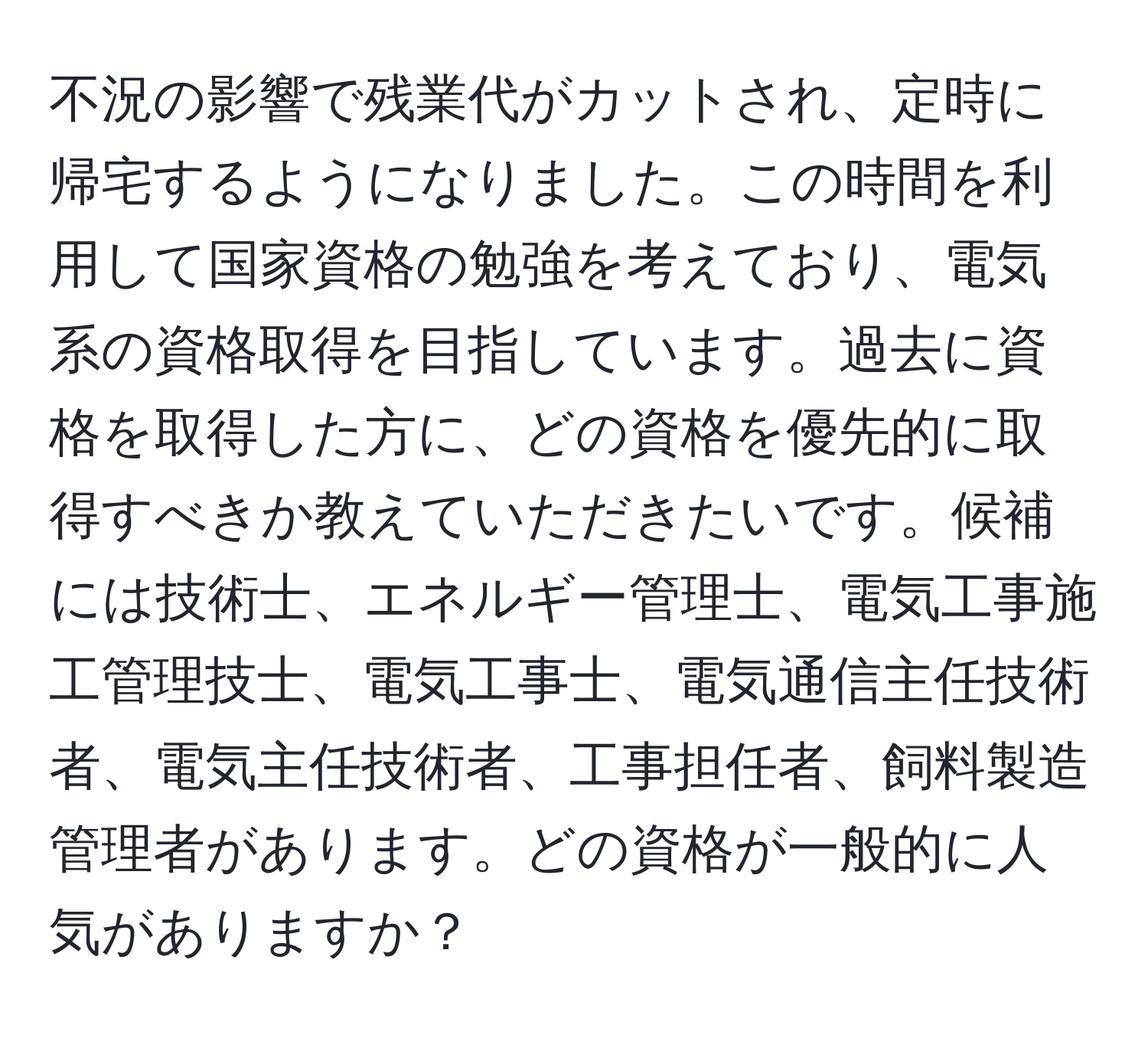 不況の影響で残業代がカットされ、定時に帰宅するようになりました。この時間を利用して国家資格の勉強を考えており、電気系の資格取得を目指しています。過去に資格を取得した方に、どの資格を優先的に取得すべきか教えていただきたいです。候補には技術士、エネルギー管理士、電気工事施工管理技士、電気工事士、電気通信主任技術者、電気主任技術者、工事担任者、飼料製造管理者があります。どの資格が一般的に人気がありますか？