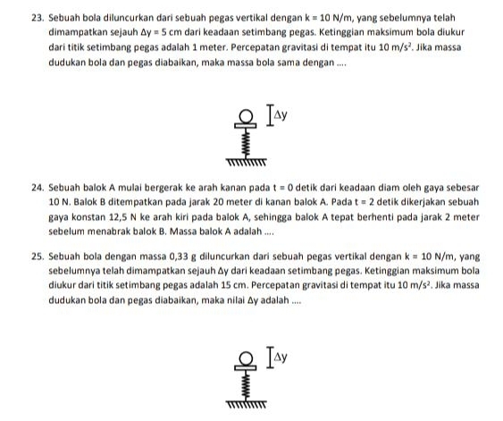 Sebuah bola diluncurkan dari sebuah pegas vertikal dengan k=10N/m , yang sebelumnya telah 
dimampatkan sejauh △ y=5cm dari keadaan setimbang pegas. Ketinggian maksimum bola diukur 
dari titik setimbang pegas adalah 1 meter. Percepatan gravitasi di tempat itu 10m/s^2. Jika massa 
dudukan bola dan pegas diabaikan, maka massa bola sama dengan .... 
A 
24. Sebuah balok A mulai bergerak ke arah kanan pada t=0 detik dari keadaan diam oleh gaya sebesar
10 N. Balok B ditempatkan pada jarak 20 meter di kanan balok A. Pada t=2 detik dikerjakan sebuah 
gaya konstan 12,5 N ke arah kiri pada balok A, sehingga balok A tepat berhenti pada jarak 2 meter
sebelum menabrak balok B. Massa balok A adalah .... 
25. Sebuah bola dengan massa 0,33 g diluncurkan dari sebuah pegas vertikal dengan k=10N/m , yang 
sebelumnya telah dimampatkan sejauh Δy dari keadaan setimbang pegas. Ketinggian maksimum bola 
diukur dari titik setimbang pegas adalah 15 cm. Percepatan gravitasi di tempat itu 10m/s^2. Jika massa 
dudukan bola dan pegas diabaikan, maka nilai Δy adalah .... 
ay 
' '