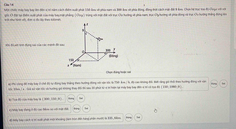 Một chiếc máy bay bay lên đến vị trí nằm cách điểm xuất phát 150 km về phía nam và 300 km về phía đông, đông thời cách mặt đất 9 km. Chọn hệ trục toạ độ Ox yz với với 
gốc O đặt tại điểm xuất phát của máy bay,mặt phầng (Oxy) trùng với mặt đất với trục Ox hướng về phía nam, trục Oy *hướng về phía đông và trục Oz hướng thắng đứng lên 
trời như hình vẽ), đơn vị đo lấy theo kilômét. 
Khi đó,xét tính đúng sai của các mệnh đề sau 
Chọn đúng hoặc sai 
a) Phi công đế máy bay ở chế độ tự động bay thắng theo hướng đông với vận tốc là 750 km / h, độ cao không đối. Biết rằng gió thối theo hướng đông với vận Dúng Sai 
tốc 10m / s. Giả sử vận tốc và hướng gió không thay đối thì sau 30 phút từ vị trí hiện tại máy bay bay đến vị trí có tọa độ (150;1060;9). 
b) Tọa độ của máy bay là ( 300;150;9). Đúng Sai 
c) Máy bay đang ở độ cao 9km so với mật đất. Đúng Sai 
d) Máy bay cách vị trí xuất phát một khoảng (làm tròn đến hàng phần mười) là 335, 6km. Đủng Sai