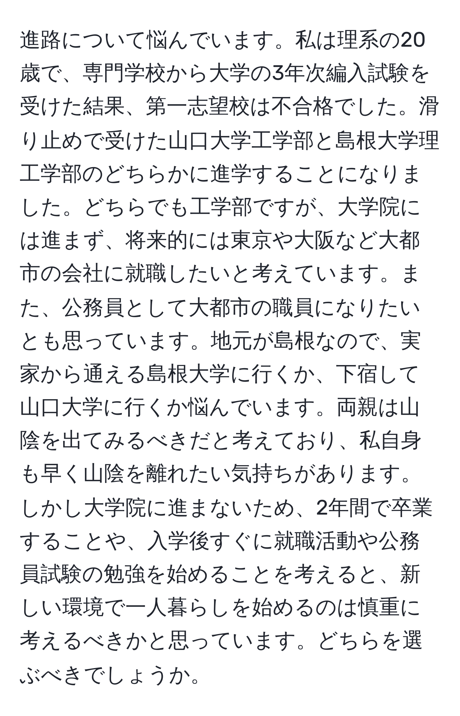 進路について悩んでいます。私は理系の20歳で、専門学校から大学の3年次編入試験を受けた結果、第一志望校は不合格でした。滑り止めで受けた山口大学工学部と島根大学理工学部のどちらかに進学することになりました。どちらでも工学部ですが、大学院には進まず、将来的には東京や大阪など大都市の会社に就職したいと考えています。また、公務員として大都市の職員になりたいとも思っています。地元が島根なので、実家から通える島根大学に行くか、下宿して山口大学に行くか悩んでいます。両親は山陰を出てみるべきだと考えており、私自身も早く山陰を離れたい気持ちがあります。しかし大学院に進まないため、2年間で卒業することや、入学後すぐに就職活動や公務員試験の勉強を始めることを考えると、新しい環境で一人暮らしを始めるのは慎重に考えるべきかと思っています。どちらを選ぶべきでしょうか。