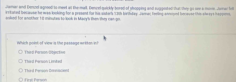 Jamar and Denzel agreed to meet at the mall. Denzel quickly bored of shopping and suggested that they go see a movie. Jamar felt
irritated because he was looking for a present for his sister's 13th birthday. Jamar, feeling annoyed because this always happens,
asked for another 10 minutes to look in Macy's then they can go.
Which point of view is the passage written in?
Third Person Objective
Third Person Limited
Third Person Omniscient
First Person