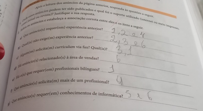 reensão I 
Após a leitura dos anúncios da página anterior, responda às questões a seguir, 
L como jornal ou revista)? Justifique a sua resposta. 
Onde esses anúncios podem ter sido publicados e qual foi o suporte utilizado (internet ou meio impresso 
Releia os anúncios e estabeleça a associação correta entre eles e os itens a seguira 
al Que anúncio(s) requer(em) experiência anterior?_ 
b) Qual(is) não exige(m) experiência anterior?_ 
c) Algum(ns) solicita(m) curriculum via fax? Qual(is)?_ 
dJ Há anúncio(s) relacionado(s) à área de vendas?_ 
e) Há o(s) que requer(em) profissionais bilíngues?_ 
f Que anúncio(s) solicita(m) mais de um profissional?_ 
q) Que anúncio(s) requer(em) conhecimentos de informática?_