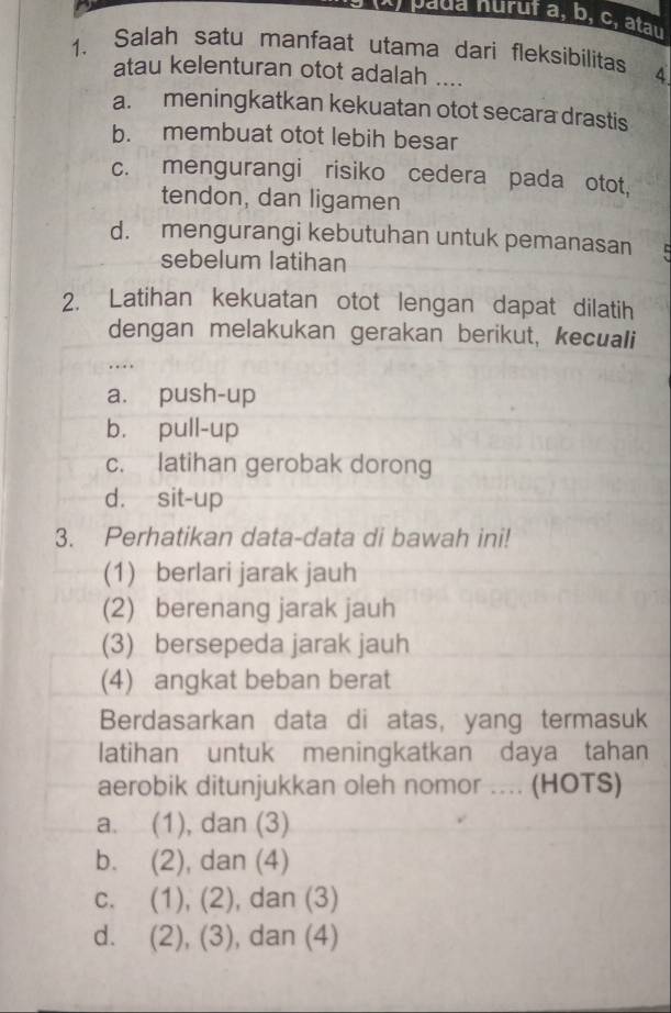 paua huruf a, b, c, atau
1. Salah satu manfaat utama dari fleksibilitas À
atau kelenturan otot adalah ....
a. meningkatkan kekuatan otot secara drastis
b. membuat otot lebih besar
c. mengurangi risiko cedera pada otot,
tendon, dan ligamen
d. mengurangi kebutuhan untuk pemanasan
sebelum latihan
2. Latihan kekuatan otot lengan dapat dilatih
dengan melakukan gerakan berikut, kecuali
...
a. push-up
b. pull-up
c. latihan gerobak dorong
d. sit-up
3. Perhatikan data-data di bawah ini!
(1) berlari jarak jauh
(2) berenang jarak jauh
(3) bersepeda jarak jauh
(4) angkat beban berat
Berdasarkan data di atas, yang termasuk
latihan untuk meningkatkan daya tahan
aerobik ditunjukkan oleh nomor .... (HOTS)
a. (1), dan (3)
b. (2), dan (4)
c. (1), (2), , dan (3)
d. (2), (3) , dan (4)