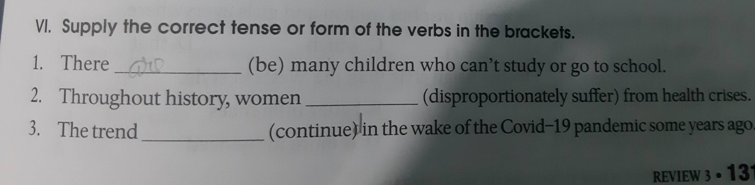 Supply the correct tense or form of the verbs in the brackets. 
1. There_ (be) many children who can’t study or go to school. 
2. Throughout history, women _(disproportionately suffer) from health crises. 
3. The trend _(continue) in the wake of the Covid-19 pandemic some years ago 
REVIEW 3· 13