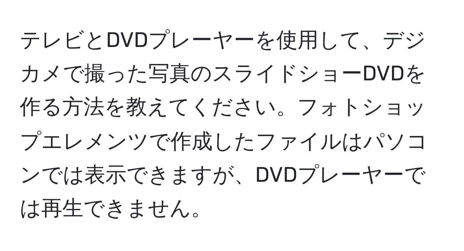 テレビとDVDプレーヤーを使用して、デジカメで撮った写真のスライドショーDVDを作る方法を教えてください。フォトショップエレメンツで作成したファイルはパソコンでは表示できますが、DVDプレーヤーでは再生できません。