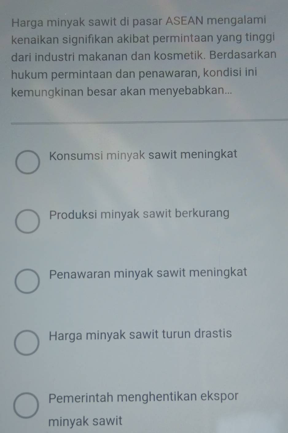 Harga minyak sawit di pasar ASEAN mengalami
kenaikan signifikan akibat permintaan yang tinggi
dari industri makanan dan kosmetik. Berdasarkan
hukum permintaan dan penawaran, kondisi ini
kemungkinan besar akan menyebabkan...
Konsumsi minyak sawit meningkat
Produksi minyak sawit berkurang
Penawaran minyak sawit meningkat
Harga minyak sawit turun drastis
Pemerintah menghentikan ekspor
minyak sawit