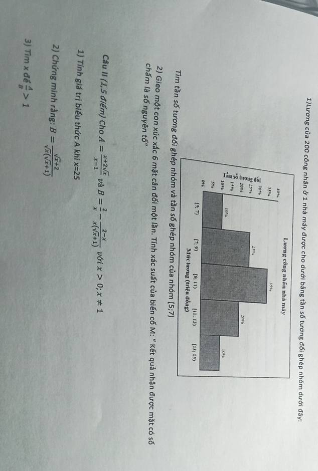 1)Lương của 200 công nhân ở 1 nhà máy được cho dưới bảng tần số tương đối ghép nhóm dưới đây:
Tìm tần số tương đối ghép nhóm và tần số ghép nhóm của nhóm [5;7)
2) Gieo một con xúc xắc 6 mặt cân đối một lần. Tính xác suất của biến cố M: " Kết quả nhận được mặt có số
chấm là số nguyên tố"
Câu II (1,5 điểm) Cho A= (x+2sqrt(x))/x-1  và B= 2/x - (2-x)/x(sqrt(x)+1)  với x>0;x!= 1
1) Tính giá trị biểu thức A khi x=25
2) Chứng minh rằng: B= (sqrt(x)+2)/sqrt(x)(sqrt(x)+1) 
3) Timx đề  A/B >1