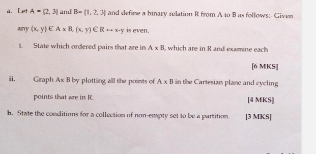 Let A= 2,3 and B= 1,2,3 and define a binary relation R from A to B as follows:- Given 
any (x,y)∈ A* B,(x,y)∈ Rrightarrow x-y is even. 
i. State which ordered pairs that are in A* B , which are in R and examine each 
[6 MKS] 
ii. Graph A* B by plotting all the points of A* B in the Cartesian plane and cycling 
points that are in R. [4 MKS] 
b. State the conditions for a collection of non-empty set to be a partition. [3 MKS]