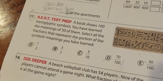 capled?  64/1,600 ,  32/800 ,  16/400 ,  □ /□  , 
of the apartments
17. B.E.S.T. TEST PREP A book shows 100
hieroglyphic symbols. You have learned
the meanings of 30 of them. Select all the
fractions that represent the portion of the

symbols' meanings you have learned.
045
④  1/3   3/7  a  3/10   70/100 
 30/100 
18. DIG DEEPER A beach volleyball club has 54 players . Nine of the
is at the game night? players cannot attend a game night. What fraction