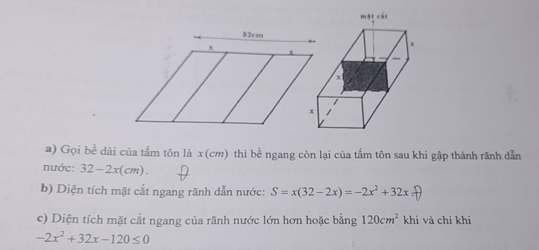 Gọi bề dài của tấm tôn là x(cm) thì bề ngang còn lại của tấm tôn sau khi gập thành rãnh dẫn
nước: 32-2x(cm).
b) Diện tích mặt cắt ngang rãnh dẫn nước: S=x(32-2x)=-2x^2+32x.□
c) Diện tích mặt cắt ngang của rãnh nước lớn hơn hoặc bằng 120cm^2 khi và chỉ khi
-2x^2+32x-120≤ 0