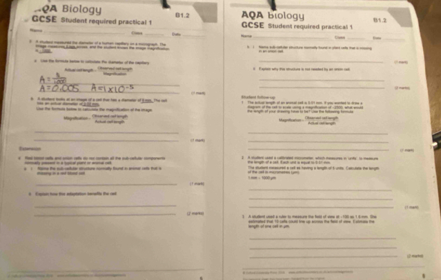 AQA Biology B1.2 AQA Biology
GCSE Student required practical 1 GCSE Student required practical 1 B1.2
N=== _Clane _Dato_ Name
B A shudent messuned the dameter of a humen repitary on a misograph. The t 1 Nama sub-caltuler sttuctune nonmally found in plant cetts that is mossing Clase Dute_
4  mage mcatunes Liys across, and the stutent knows the snage magnifiration    
(1 mar)
s Uss the formute beow to calipulate the chametes of the capttary Cbserved cell langth i Exgton why thie structure is not neated by an orson caelk
Altlual cell length MegraBcaton
_
_
_
_
2 marts
( ! mact) Student follow-up
h A surterd toks at an iage of a cal that has a diameter of 6mm. The re 1 The actual length of an anasal cell is 0:01 mm. It you wented to draw a
tas an actiar darener of 2.02 m   rem of the cet to acate wne a meancatn of  2t00 wh w  
Lur the formula botow to rarculate the magnification of the image the wngth of your drawing have to be? Use the following formule
Magreticaton - Observed bstiangth
Magnsfication ... Othearved caillength Actual out lngl Actual cstrangth
_
_
_i f mar;
_
Exter ad _(1 man)
# Rest toe uells and onion cells do not contain all the sub-cefular components 2. A studers used a calbrated micrometter, which measures in 'unity' to measure
ndmmady poesent in a typical plaht or enonal call the length of a cell. Each unit is equal to 0.01 mm
e  ) Nome the sul-cetuler structure normally found in animal ceto that is of the cad in mcrmete L um 1 mm = 1000 µm The sturient measured a cell as having a length of 5 units. Catcutate the length
masng in a aod tsed set
_(1 mank(
_
_
A  Explan how the adaptation benafls the ceil
_
_
(1 man)
_(2 markis) 3 A student used a ruler to measure the feld of view at -100 as 1 6 mm. She
length of one cell in μm estimated that 10 celts could line up across the field of vime. Estimate the
_
_
_(2 ma(96
_
ces  hes 1  aa oi t