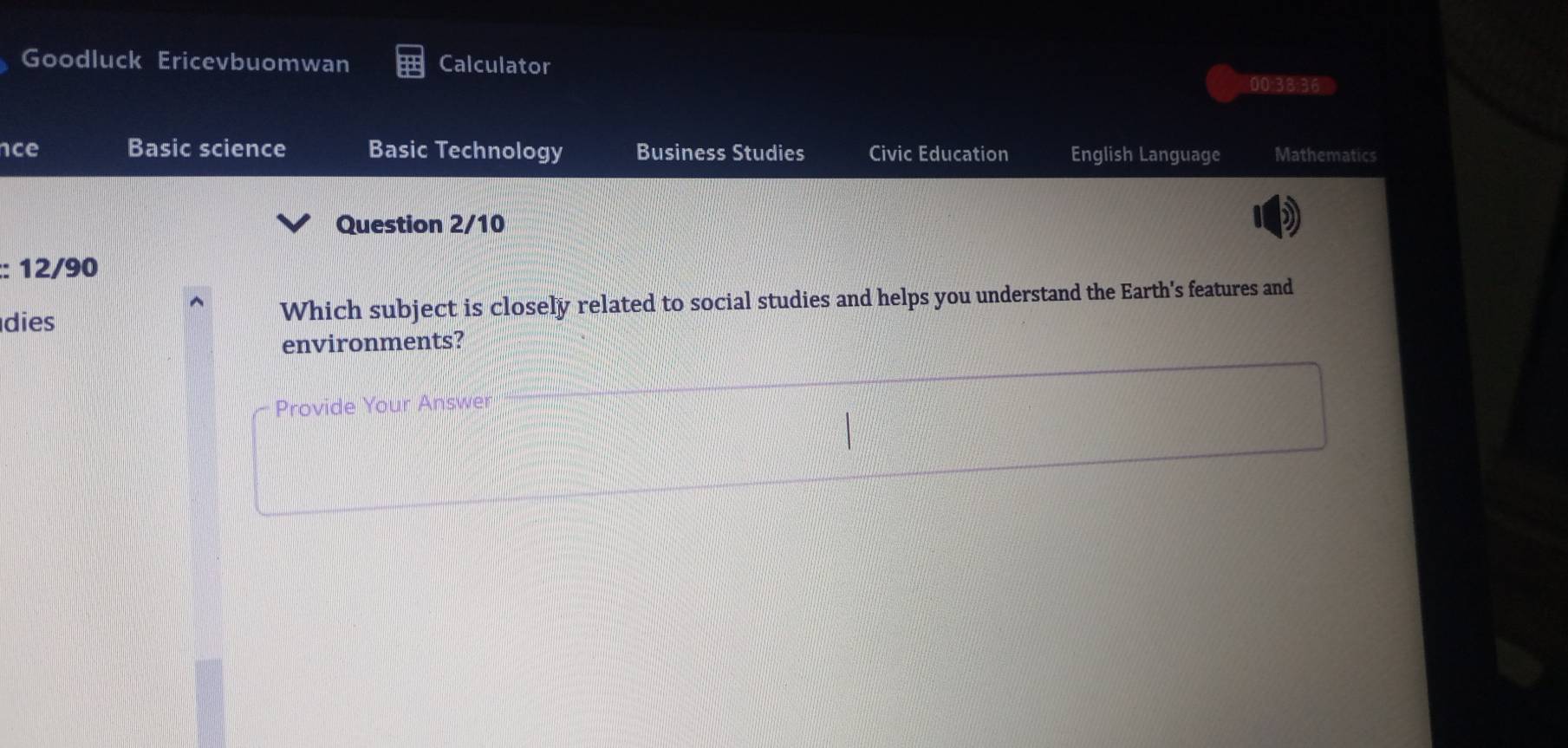 Goodluck Ericevbuomwan Calculator 00|38:36 
ce Basic science Basic Technology Business Studies Civic Education English Language Mathematics 
Question 2/10 
:: 12/90 
dies Which subject is closely related to social studies and helps you understand the Earth's features and 
environments? 
Provide Your Answer