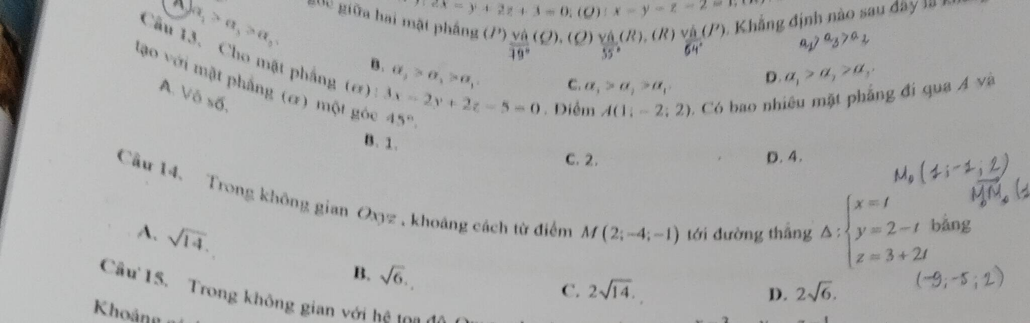 a_1>a_3>a_5
2x=y+2z+3=0,(0):x-y=z=2=1
guc giữa hai mật pháng u^n frac Vhat a19°(Q).(Q)frac vhat a(R). ( R ) frac v_064°(J') Khẳng định nào sau dây là K
a_1>a_3>a_2
Câu 13. Cho mặt phẳng (6)
B. a_2>a_1>a_1
lạo với mặt phẳng (α) một gói 45°
A. V6* 6.
C. a_1>a_2>a_1
D. a_1>a_1>a_1,
3x-2y+2z-5=0. Điễm A(1;-2;2) 0. Có bao nhiêu mặt phẳng đí qua Á và
B. 1.
C. 2. D. 4.
Cầu 14. Trong không gian Oxyz , khoảng cách từ điểm
A. sqrt(14). tới đường thắng Delta :beginarrayl x=t y=2-t z=3+2tendarray. bǎng
M(2;-4;-1)
B. sqrt(6).
C. 2sqrt(14). D. 2sqrt(6). 
Cầu 15. Trong không gian với hệ ta
Khoản