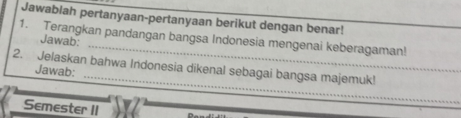 Jawablah pertanyaan-pertanyaan berikut dengan benar! 
_ 
1. Terangkan pandangan bangsa Indonesia mengenai keberagaman! 
Jawab: 
_ 
2. Jelaskan bahwa Indonesia dikenal sebagai bangsa majemuk! 
Jawab: 
Semester II