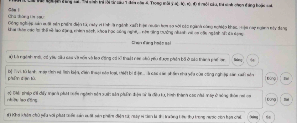 IN II. Cầu trac nghiệm đùng sai. Thí sinh trả lời từ câu 1 đến câu 4. Trong môi ý a), b), c), d) ở mỗi câu, thí sinh chọn đúng hoặc sai. 
Câu 1 
Cho thông tin sau: 
Công nghiệp sản xuất sản phẩm điện tử, máy vi tính là ngành xuất hiện muộn hơn so với các ngành công nghiệp khác. Hiện nay ngành này đang 
khai thác các lợi thế về lao động, chính sách, khoa học công nghệ,... nên tăng trưởng nhanh với cơ cấu ngành rất đa dạng. 
Chọn đúng hoặc sai 
a) Là ngành mới, có yêu cầu cao về vốn và lao động có kĩ thuật nên chủ yếu được phân bố ở các thành phố lớn. Đúng Sai 
b) Tivi, tú lạnh, máy tính và linh kiện, điện thoại các loại, thiết bị điện... là các sản phẩm chủ yếu của công nghiệp sản xuất sản 
phẩm điện tử. Đúng Sai 
c) Giải pháp đế đấy mạnh phát triển ngành sản xuất sản phẩm điện tứ là đầu tư, hình thành các nhà máy ở nông thôn nơi có 
nhiều lao động. Đúng Sai 
d) Khó khăn chủ yếu với phát triển sản xuất sản phẩm điện tứ, máy vi tính là thị trường tiêu thụ trong nước còn hạn chế. Đúng Sai