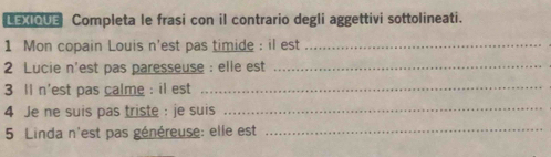 LEXIQUE Completa le frasi con il contrario degli aggettivi sottolineati. 
1 Mon copain Louis n'est pas timide : il est_ 
2 Lucie n'est pas paresseuse : elle est_ 
3 ll n'est pas calme : il est_ 
4 Je ne suis pas triste : je suis_ 
5 Linda n'est pas généreuse: elle est_