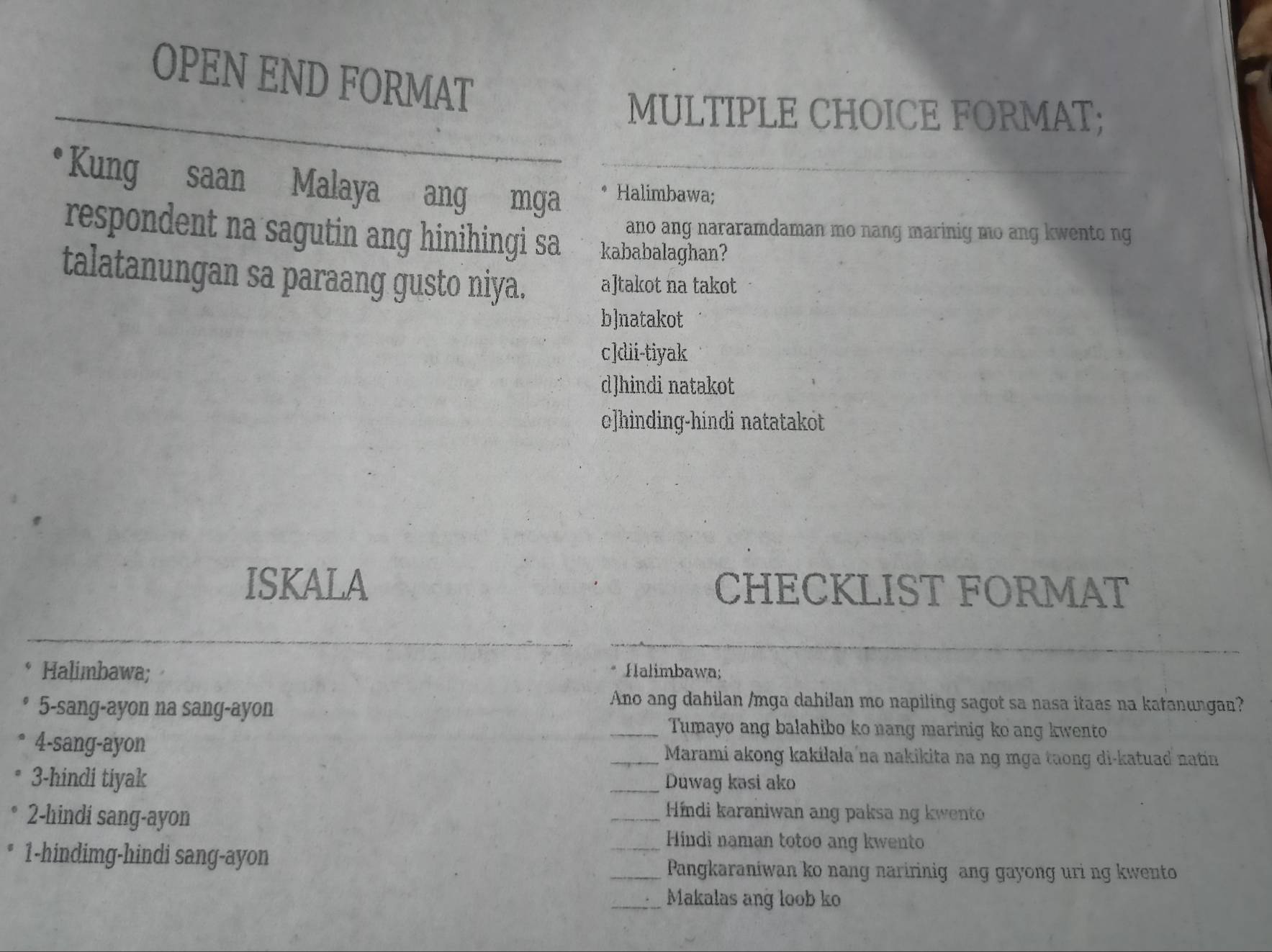 OPEN END FORMAT
MULTIPLE CHOICE FORMAT;
Kung saan Malaya ang mga Halimbawa;
ano ang nararamdaman mo nang marinig mo ang kwento ng
respondent na sagutin ang hinihingi sa kababalaghan?
talatanungan sa paraang gusto niya. a]takot na takot
b]natakot
c]dii-tiyak
d]hindi natakot
c]hinding-hindi natatakot
ISKALA CHECKLIST FORMAT
Halimbawa; Halimbawa;
5-sang-ayon na sang-ayon
Ano ang dahilan /mga dahilan mo napiling sagot sa nasa itaas na katanungan?
_Tumayo ang balahibo ko nang marinig ko ang kwento
4-sang-ayon _Marami akong kakilala na nakikita na ng mga taong di-katuad natin
3-hindi tiyak _Duwag kəsi ako
2-hindi sang-ayon
_ Híndi karaniwan ang paksa ng kwento
_Hindi naman totoo ang kwento
1-hindimg-hindi sang-ayon
_Pangkaraniwan ko nang naririnig ang gayong uri ng kwento
_Makalas ang loob ko