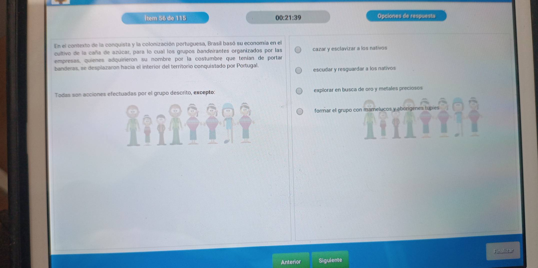İtem 56 de 115 00:21:39 Opciones de respuesta
En el contexto de la conquista y la colonización portuguesa, Brasil basó su economía en el
cultivo de la caña de azúcar, para lo cual los grupos bandeirantes organizados por las cazar y esclavizar a los nativos
empresas, quienes adquirieron su nombre por la costumbre que tenían de portar
banderas, se desplazaron hacia el interior del territorio conquistado por Portugal.
escudar y resguardar a los nativos
Todas son acciones efectuadas por el grupo descrito, excepto: explorar en busca de oro y metales preciosos
formar el grupo con mamelucos y aborigenes tupies
Finalizar
Anterior Siguiente