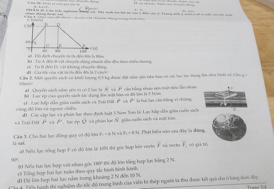 Dơn vị của gia tốc là nuyện của chuyên động
y   th vị t nhành, chăm của v ậ t
D. sự nhanh, châm của chuyến động
B m/s^2
A. km/h C. N D. m/s
PHẢN II. Cầu trắc nghiệm đứng sai. Thi sinh trả lời từ câu 1 đến câu 2. Trong mỗi ý a),b),c),đ) ở mỗi cầu thi sinh
chọn đúng hoặc sai.
Câu 1. Dựa vào đồ thị (v-t) của vật chuyến động trong hình bên
a) . Độ dịch chuyến từ 0s đến 80s là 80m.
b) . Từ A đến B vật chuyển động nhanh đân đều theo chiều dương
c) . Từ B đến D, vật không chuyển động.
d) . Gia tốc của vật từ 0s đến 40s là 2cm/s^2.
Câu 2. Một quyển sách có khối lượng 0,5 kg được đặt nằm yên trên bàn có các lực tác dụng lên như hình voverline e. Cho g=
10m/s^2.
a) . Quyến sách nằm yên vì có 2 lực là vector N và vector P cần bằng nhau nên triệt tiêu lẫn nhau.
b) . Lực ép của quyển sách tác dụng lên mặt bàn có độ lớn là 5 N/m.
c) . Lực hấp dẫn giữa cuốn sách và Trái Đất vector P và vector P' là hai lực cân bằng vì chúng
cùng độ lớn và ngược chiều.
d) . Các cặp lực và phản lực theo định luật 3 New Tơn là: Lực hấp dẫn giữa cuốn sách
và Trái Đất vector P và vector P' , lực ép vector Q và phản lực vector N giữa cuốn sách và mặt bàn.
Câu 3. Cho hai lực đồng quy có độ lớn F_1=6N và F_2=8N 1 Phát biểu nào sau đây là đúng
là sai.
a) Nếu lực tổng hợp F có độ lớn là 10N thì góc hợp bởi vecto vector F và vecto vector F_1 có giá t
90^0.
b) Nếu hai lực hợp với nhau góc 180° thì độ lớn tổng hợp lực bằng 2 N.
c) Tổng hợp hai lực tuân theo quy tắc hình bình hành.
d) Độ lớn hợp hai lực nằm trong khoảng 2 N đến 10 N.
Câu 4. Tiến hành thí nghiệm đo tốc độ trung bình của viên bi thép người ta thu được kết quả cho ở bảng dưới đây:
Tranø 3/4
