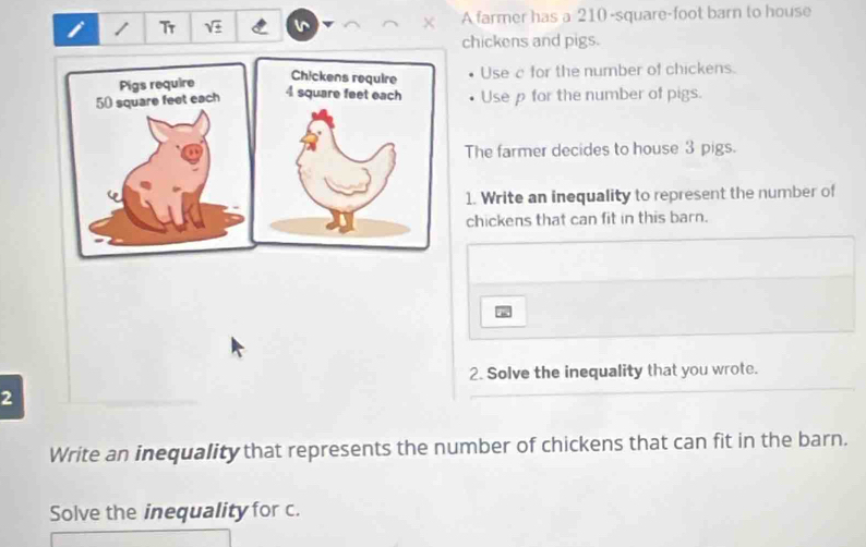 Tr sqrt(± ) A farmer has a 210 -square-foot barn to house 
chickens and pigs. 
Pigs requireUse a for the number of chickens.
50 square feet eachUse p for the number of pigs. 
The farmer decides to house 3 pigs. 
1. Write an inequality to represent the number of 
chickens that can fit in this barn. 
2. Solve the inequality that you wrote. 
2 
Write an inequality that represents the number of chickens that can fit in the barn. 
Solve the inequality for c.