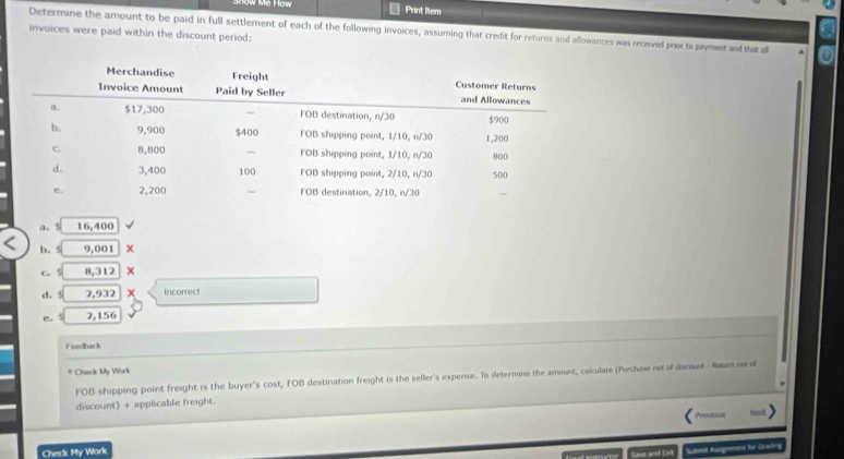 Print liem 
Determine the amount to be paid in full settlement of each of the following invoices, assuming that credit for returns and allowances was received pror to pyme ata a 
invoices were paid within the discount period: 
a. s 16,400
b. 9,001
C 8,312 x 
d. 5 2,932 Incorrect 
e. 5 2,156
Feedback 
Check My Work 
FOB shipping point freight is the buyer's cost, FOB destination freight is the seller's expense. To determine the amount, calculate (Purchase n ol daount Rm r d 
discount) + applicable freight. 
Previous 
Check My Work 
Sove and Exl Sutomt Augement für Geades