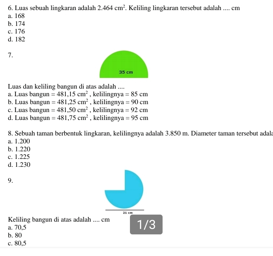 Luas sebuah lingkaran adalah 2.464cm^2. Keliling lingkaran tersebut adalah .... cm
a. 168
b. 174
c. 176
d. 182
7.
35 cm
Luas dan keliling bangun di atas adalah ....
a. Luas bangun =481,15cm^2 , kelilingnya =85cm
b. Luas bangun =481,25cm^2 , kelilingnya =90cm
c. Luas bangun =481,50cm^2 , kelilingnya =92cm
d. Luas bangun =481,75cm^2 , kelilingnya =95cm
8. Sebuah taman berbentuk lingkaran, kelilingnya adalah 3.850 m. Diameter taman tersebut adala
a. 1.200
b. 1.220
c. 1.225
d. 1.230
9.
21 cm
Keliling bangun di atas adalah .... cm
a. 70,5 1/3
b. 80
c. 80,5