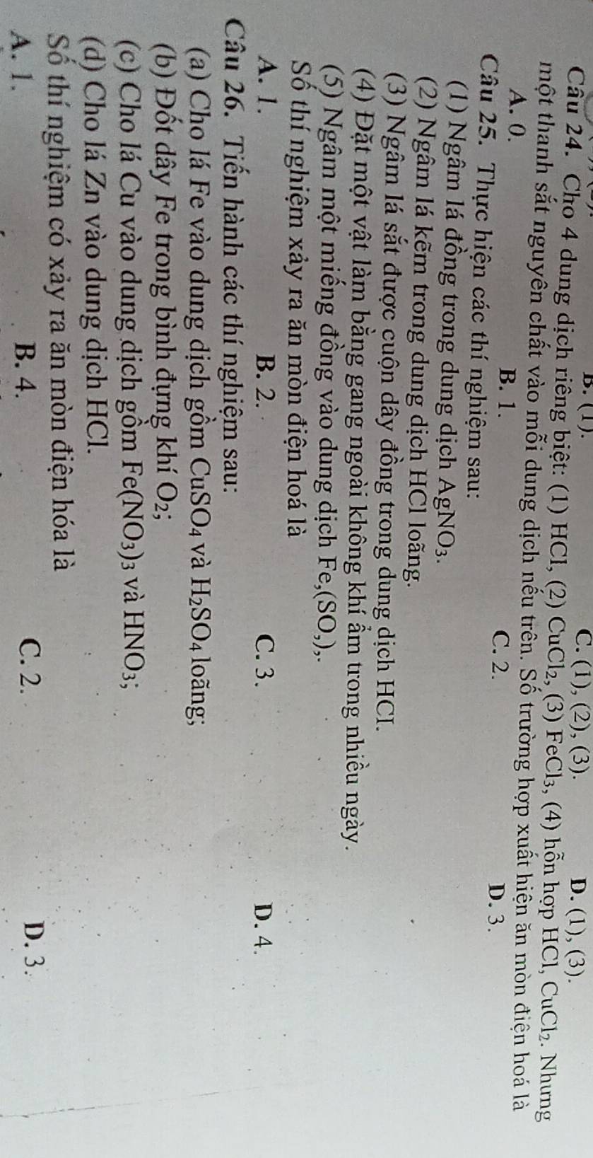 B. (1). C. (1), (2), (3). D. (1), (3).
Câu 24. Cho 4 dung dịch riêng biệt: (1) HCl, (2) CuCl₂, (3) FeCl₃, (4) hỗn hợp HCl, CuCl_2. Nhưng
một thanh sắt nguyên chất vào mỗi dung dịch nếu trên. Số trường hợp xuất hiện ăn mòn điện hoá là
A. 0. B. 1.
C. 2. D. 3.
Câu 25. Thực hiện các thí nghiệm sau:
(1) Ngâm lá đồng trong dung dịch AgNO_3. 
(2) Ngâm lá kẽm trong dung dịch HCl loãng.
(3) Ngâm lá sắt được cuộn dây đồng trong dung dịch HCI.
(4) Đặt một vật làm bằng gang ngoài không khí ẩm trong nhiều ngày.
(5) Ngâm một miếng đồng vào dung dịch Fe, (SO,),. 
Số thí nghiệm xảy ra ăn mòn điện hoá là
A. 1. B. 2. C. 3. D. 4.
Câu 26. Tiến hành các thí nghiệm sau:
(a) Cho lá Fe vào dung dịch gồm CuSO_4 và H_2SO_4 long;
(b) Đốt dây Fe trong bình đựng khí O_2
(c) Cho lá Cu vào dung dịch gồm Fe(NO_3) 13 và HNO_3; 
(d) Cho lá Zn vào dung dịch HCl.
Số thí nghiệm có xảy ra ăn mòn điện hóa là
A. 1. B. 4. C. 2.
D. 3.
