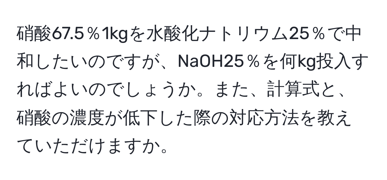 硝酸67.5％1kgを水酸化ナトリウム25％で中和したいのですが、NaOH25％を何kg投入すればよいのでしょうか。また、計算式と、硝酸の濃度が低下した際の対応方法を教えていただけますか。